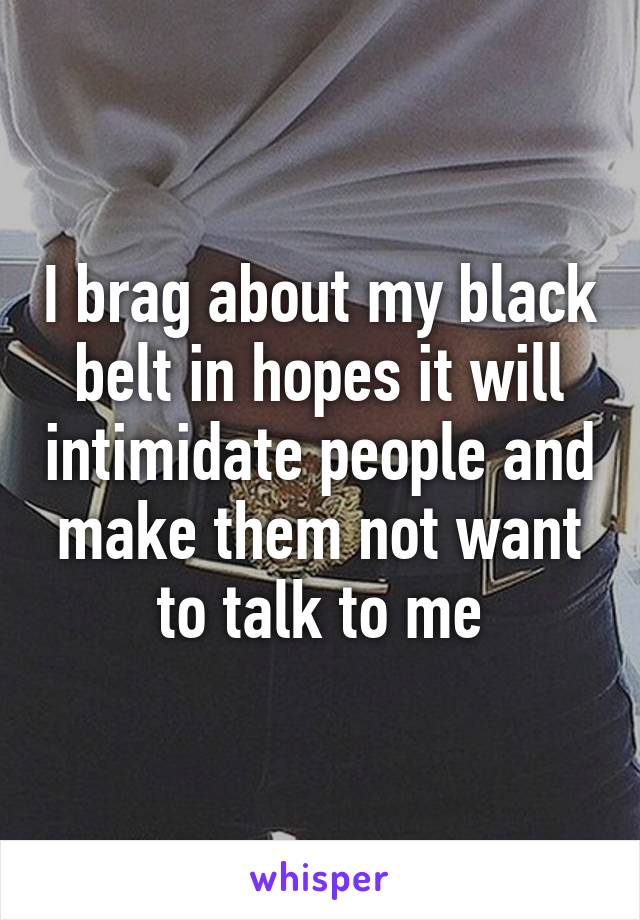 I brag about my black belt in hopes it will intimidate people and make them not want to talk to me