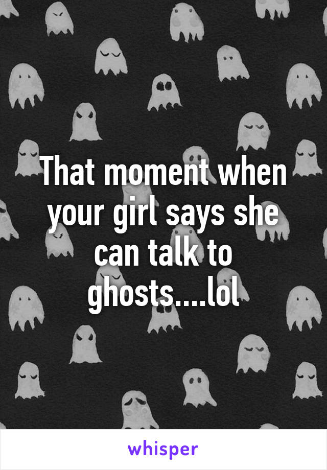 That moment when your girl says she can talk to ghosts....lol