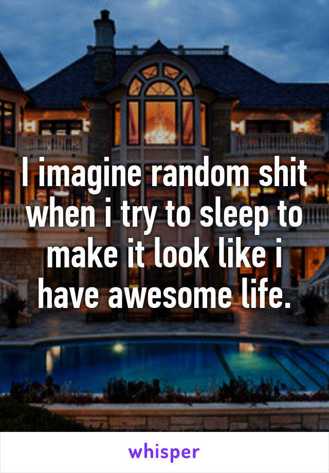 I imagine random shit when i try to sleep to make it look like i have awesome life.