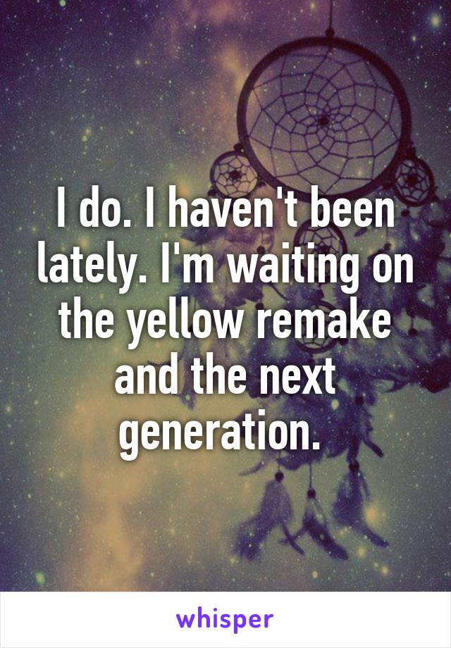 I do. I haven't been lately. I'm waiting on the yellow remake and the next generation. 