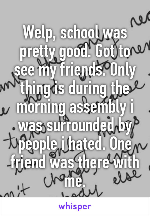 Welp, school was pretty good. Got to see my friends. Only thing is during the morning assembly i was surrounded by people i hated. One friend was there with me.