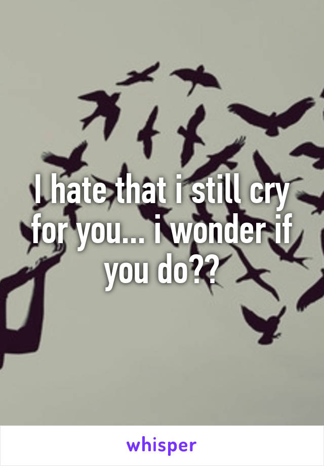 I hate that i still cry for you... i wonder if you do??