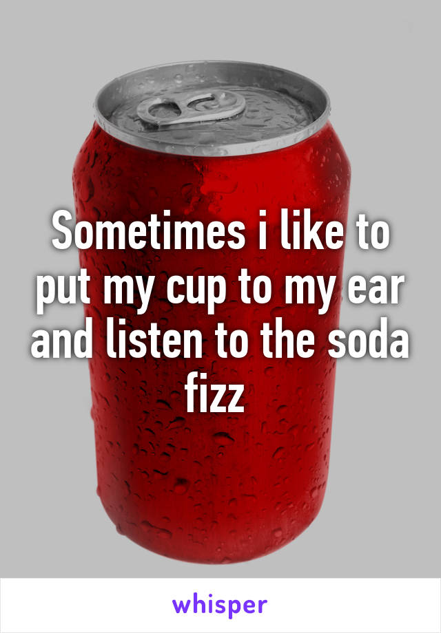 Sometimes i like to put my cup to my ear and listen to the soda fizz 