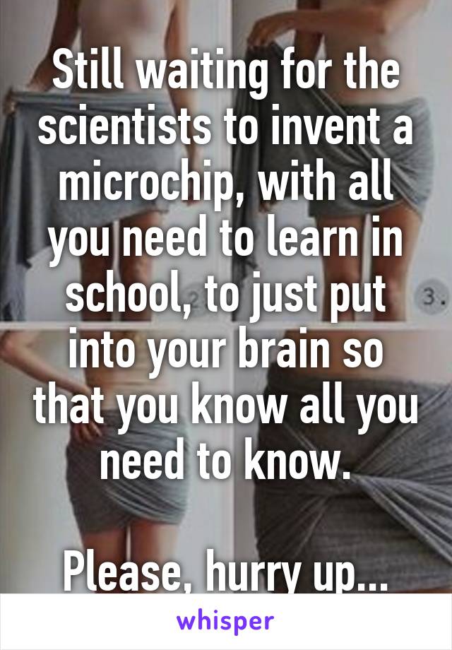 Still waiting for the scientists to invent a microchip, with all you need to learn in school, to just put into your brain so that you know all you need to know.

Please, hurry up...