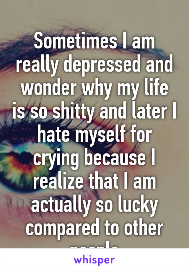 
Sometimes I am really depressed and wonder why my life is so shitty and later I hate myself for crying because I realize that I am actually so lucky compared to other people