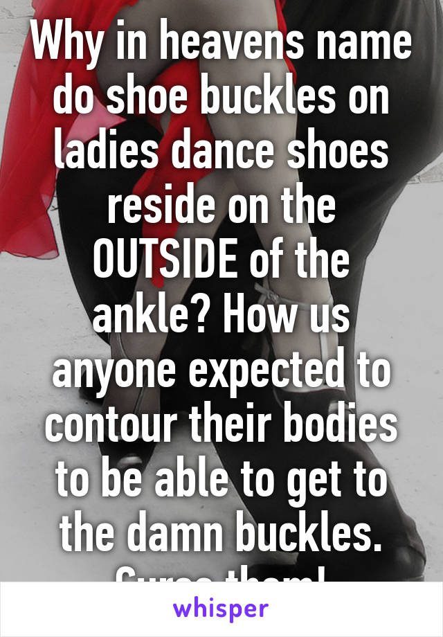 Why in heavens name do shoe buckles on ladies dance shoes reside on the OUTSIDE of the ankle? How us anyone expected to contour their bodies to be able to get to the damn buckles. Curse them!