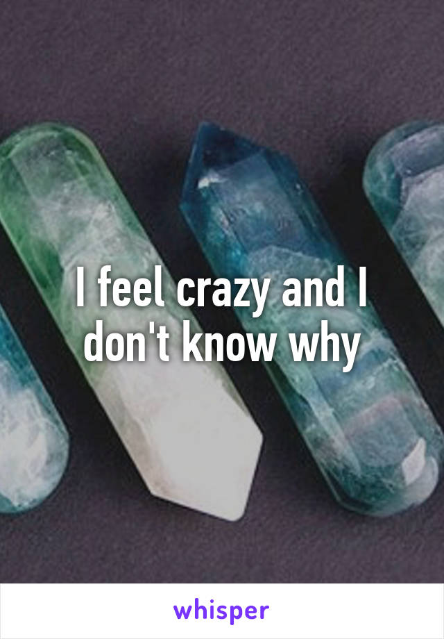 I feel crazy and I don't know why