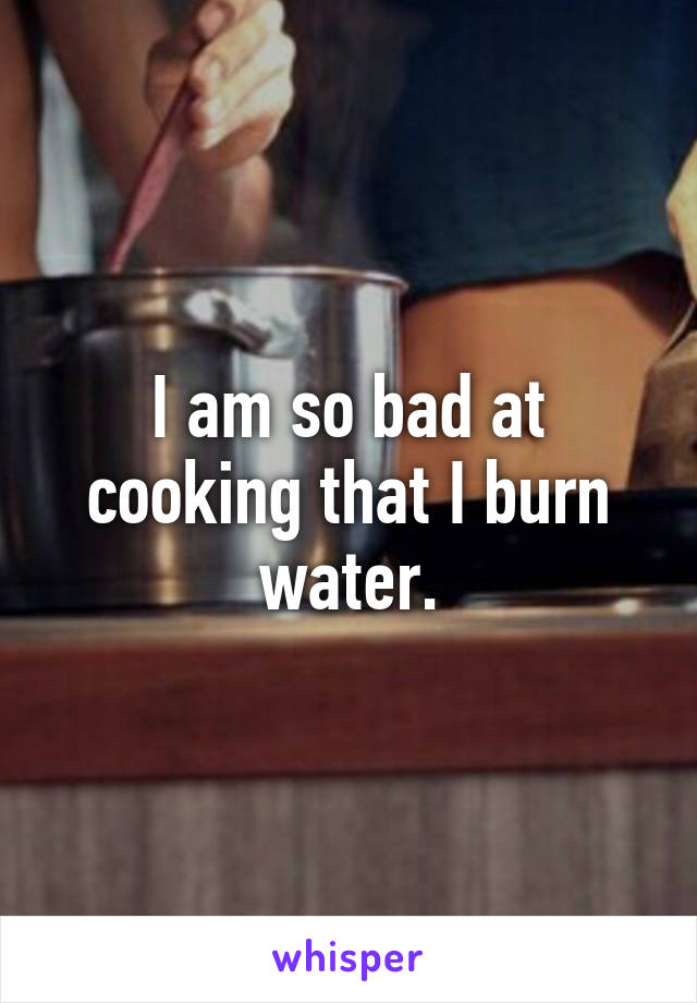 I am so bad at cooking that I burn water.