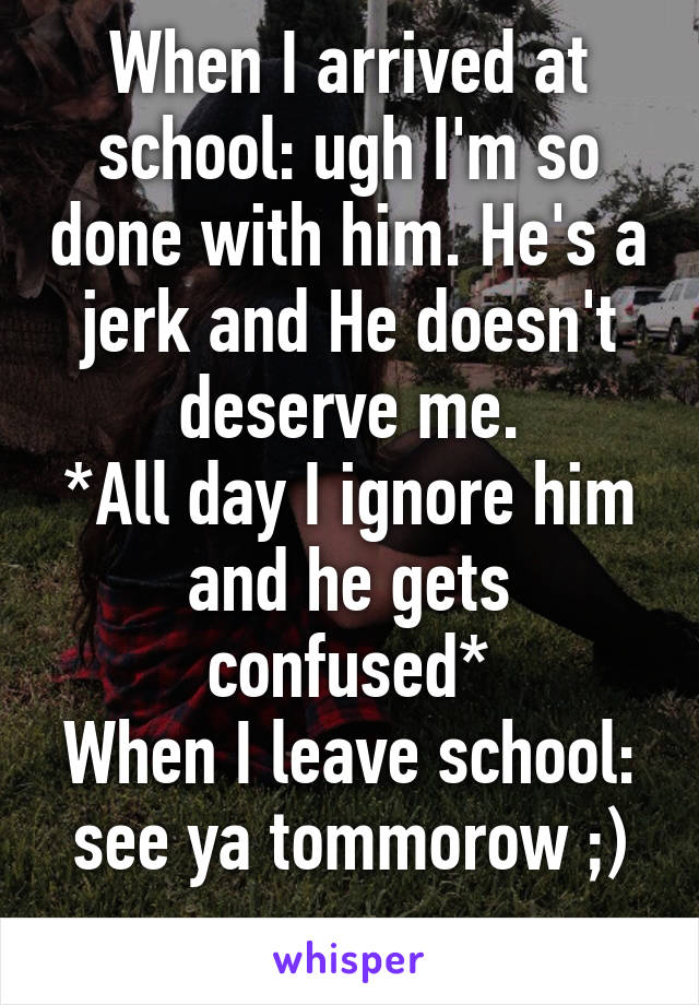 When I arrived at school: ugh I'm so done with him. He's a jerk and He doesn't deserve me.
*All day I ignore him and he gets confused*
When I leave school: see ya tommorow ;)
