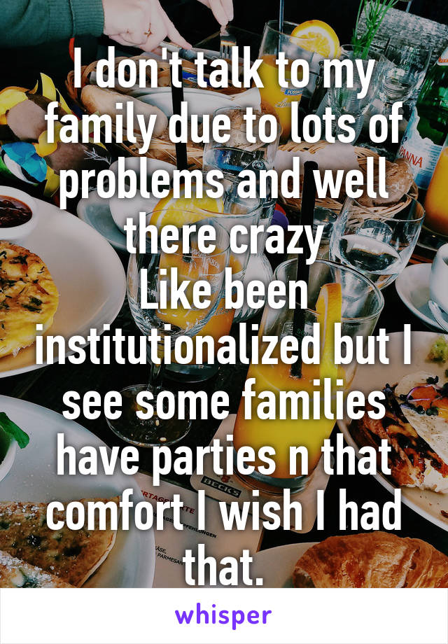 I don't talk to my family due to lots of problems and well there crazy
Like been institutionalized but I see some families have parties n that comfort I wish I had that.