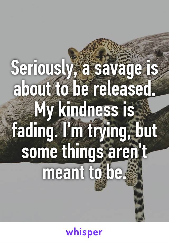 Seriously, a savage is about to be released. My kindness is fading. I'm trying, but some things aren't meant to be.