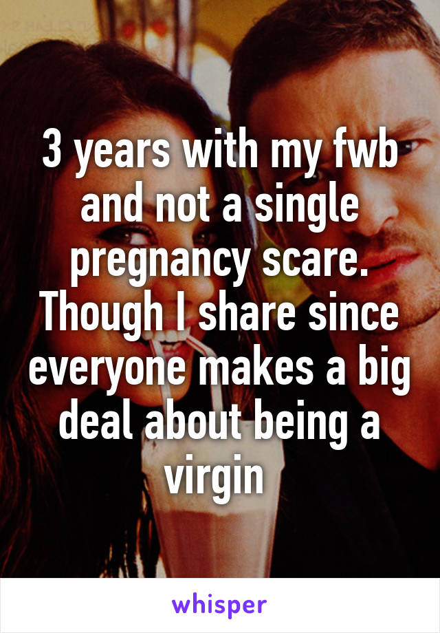 3 years with my fwb and not a single pregnancy scare. Though I share since everyone makes a big deal about being a virgin 