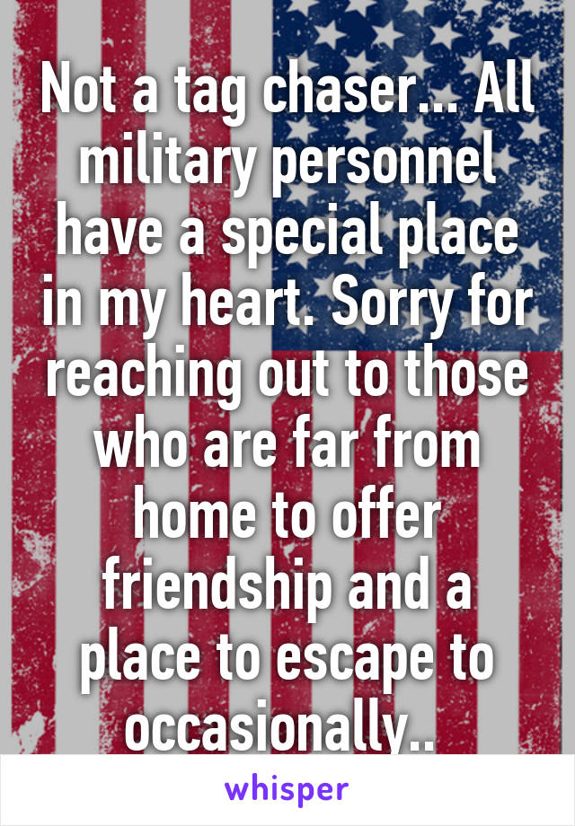 Not a tag chaser... All military personnel have a special place in my heart. Sorry for reaching out to those who are far from home to offer friendship and a place to escape to occasionally.. 