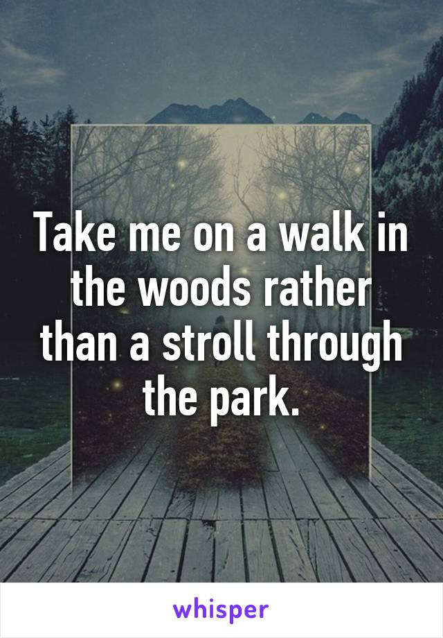 Take me on a walk in the woods rather than a stroll through the park.