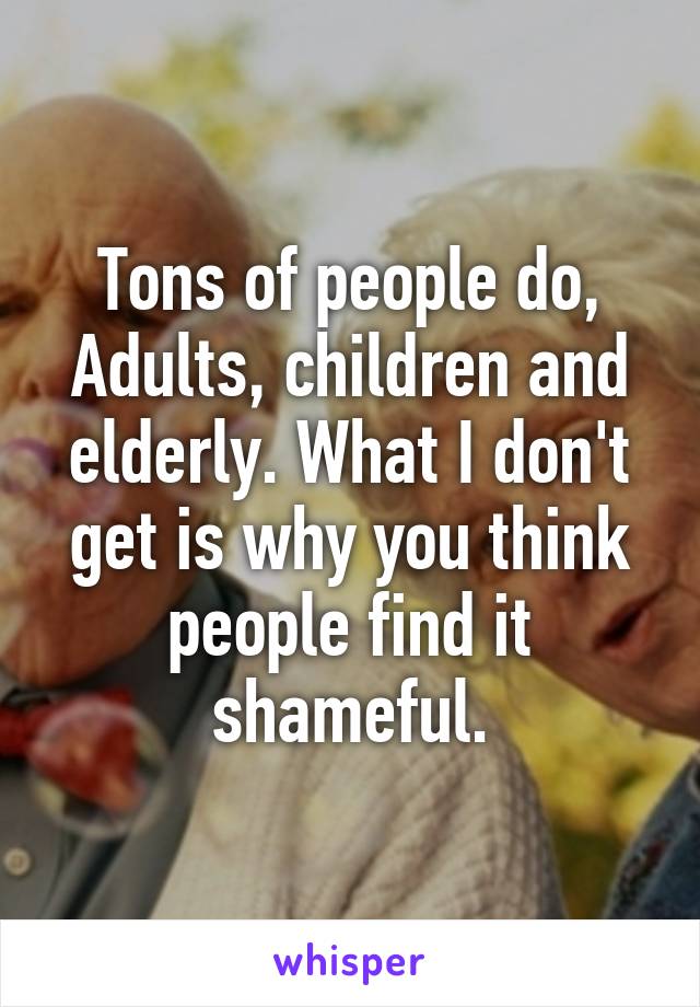 Tons of people do, Adults, children and elderly. What I don't get is why you think people find it shameful.