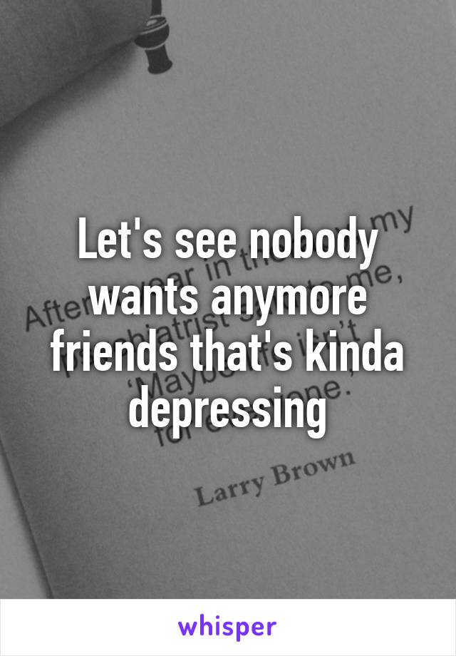 Let's see nobody wants anymore friends that's kinda depressing