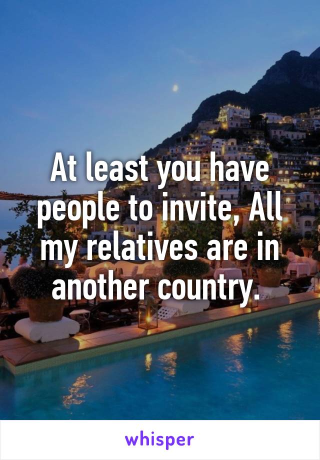 At least you have people to invite, All my relatives are in another country. 