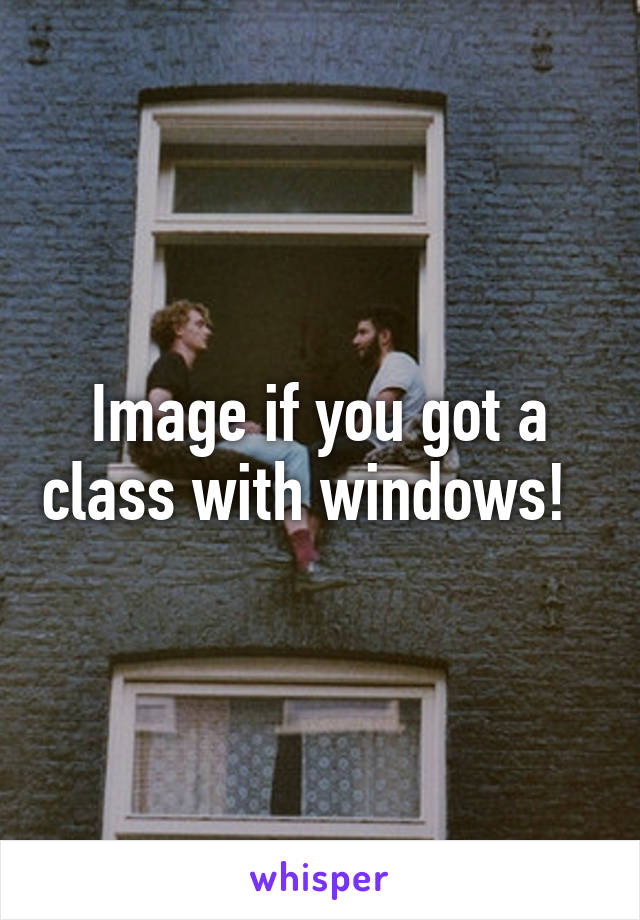 Image if you got a class with windows!  