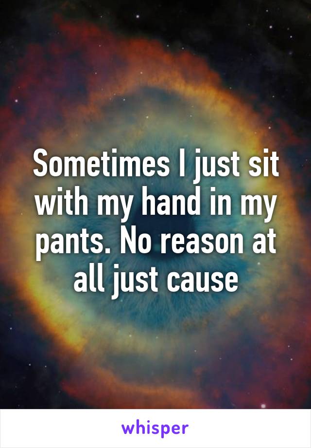 Sometimes I just sit with my hand in my pants. No reason at all just cause