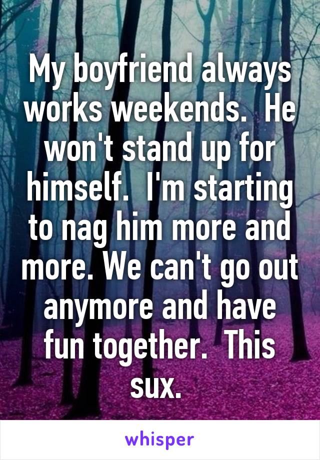 My boyfriend always works weekends.  He won't stand up for himself.  I'm starting to nag him more and more. We can't go out anymore and have fun together.  This sux. 