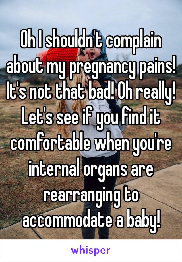 Oh I shouldn't complain about my pregnancy pains! It's not that bad! Oh really! Let's see if you find it comfortable when you're internal organs are rearranging to accommodate a baby! 