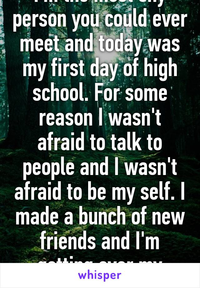 I'm the most shy person you could ever meet and today was my first day of high school. For some reason I wasn't afraid to talk to people and I wasn't afraid to be my self. I made a bunch of new friends and I'm getting over my shyness.