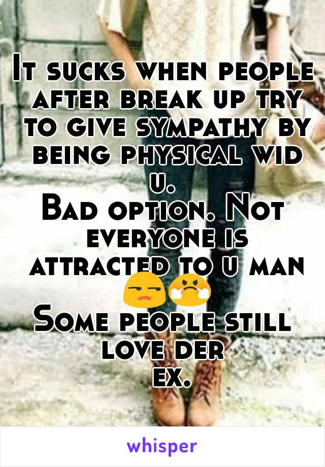 It sucks when people after break up try to give sympathy by being physical wid u. 
Bad option. Not everyone is attracted to u man 😒😤
Some people still love der 
  ex.