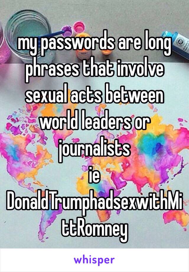 my passwords are long phrases that involve sexual acts between world leaders or journalists 
ie DonaldTrumphadsexwithMittRomney