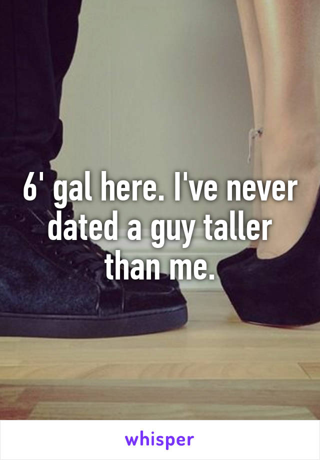 6' gal here. I've never dated a guy taller than me.