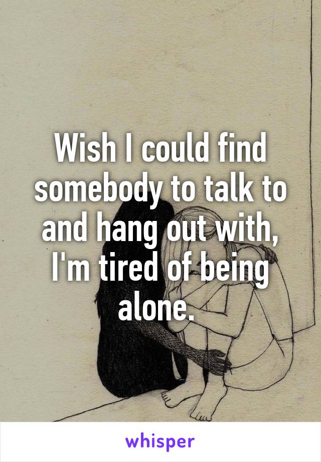 Wish I could find somebody to talk to and hang out with, I'm tired of being alone. 