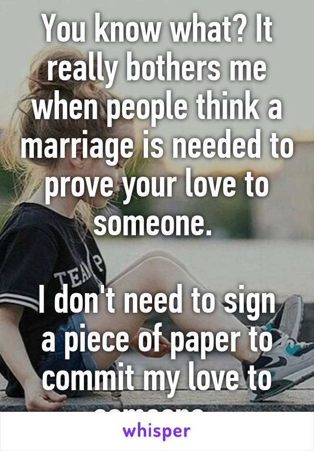 You know what? It really bothers me when people think a marriage is needed to prove your love to someone. 

I don't need to sign a piece of paper to commit my love to someone. 