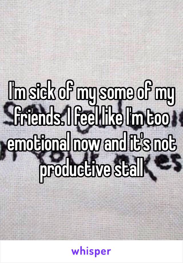 I'm sick of my some of my friends. I feel like I'm too emotional now and it's not productive stall