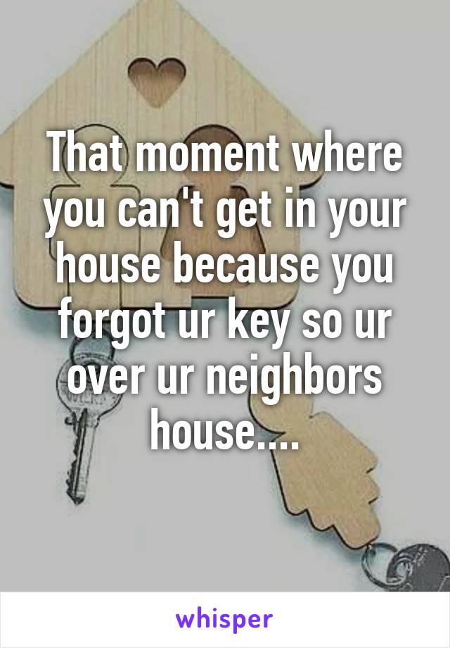 That moment where you can't get in your house because you forgot ur key so ur over ur neighbors house....
