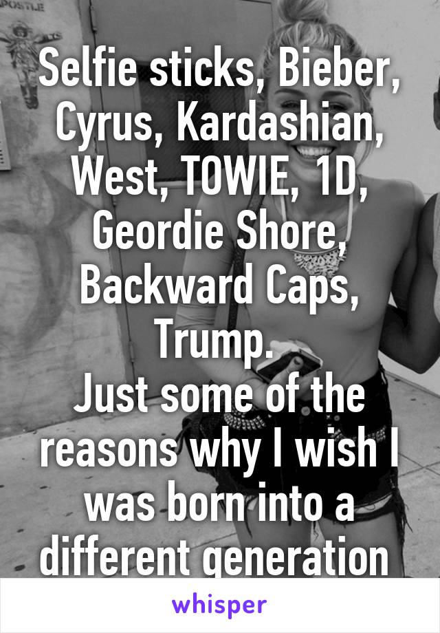 Selfie sticks, Bieber, Cyrus, Kardashian, West, TOWIE, 1D, Geordie Shore, Backward Caps, Trump. 
Just some of the reasons why I wish I was born into a different generation 