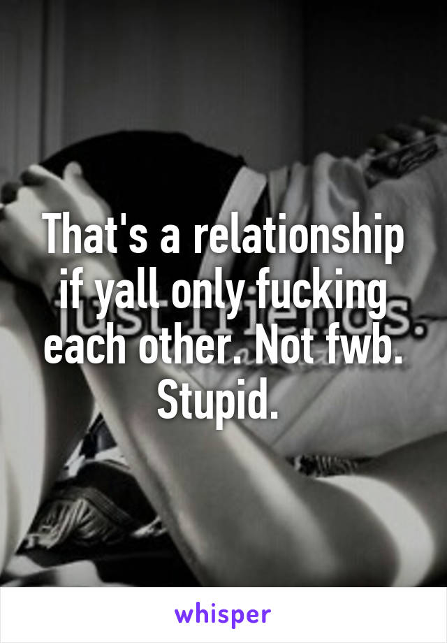 That's a relationship if yall only fucking each other. Not fwb. Stupid. 