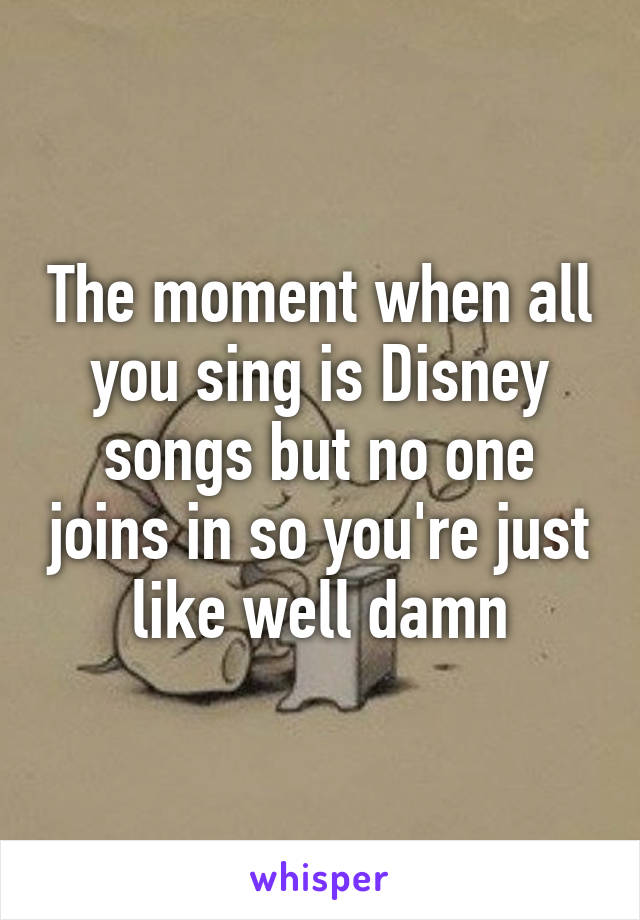 The moment when all you sing is Disney songs but no one joins in so you're just like well damn