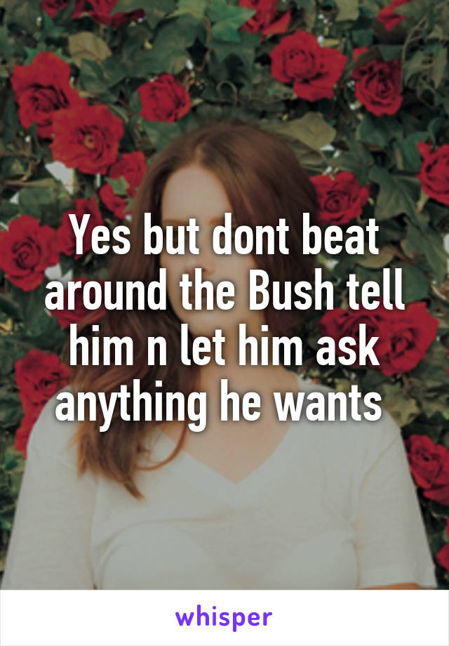 Yes but dont beat around the Bush tell him n let him ask anything he wants 