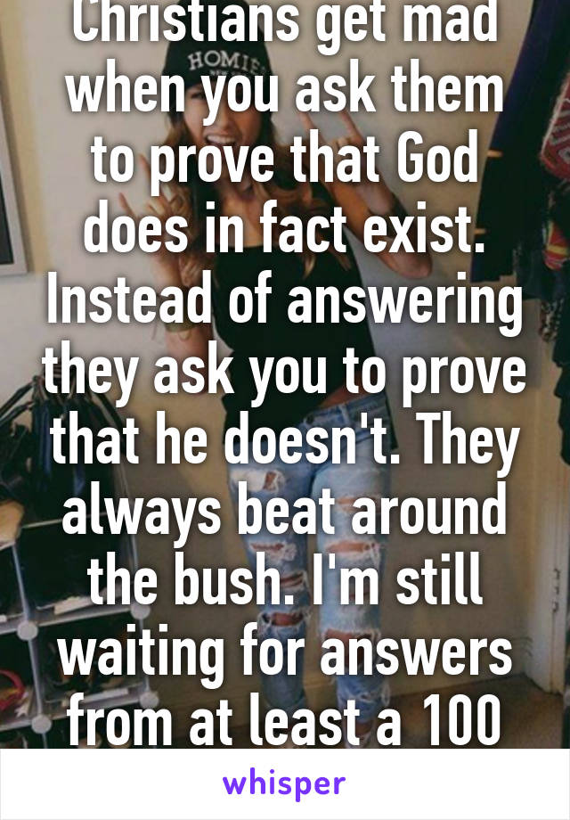 Christians get mad when you ask them to prove that God does in fact exist. Instead of answering they ask you to prove that he doesn't. They always beat around the bush. I'm still waiting for answers from at least a 100 people.