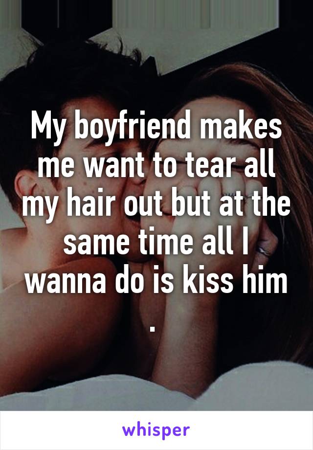 My boyfriend makes me want to tear all my hair out but at the same time all I wanna do is kiss him . 