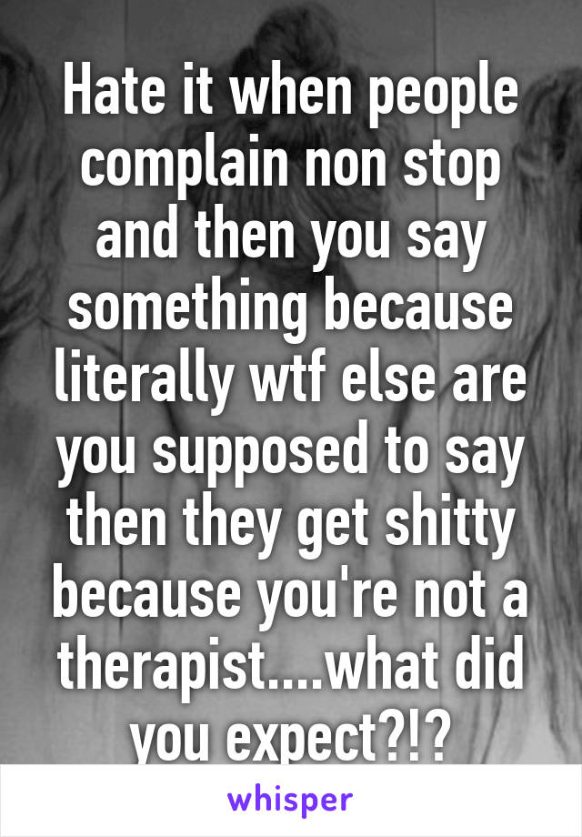 Hate it when people complain non stop and then you say something because literally wtf else are you supposed to say then they get shitty because you're not a therapist....what did you expect?!?