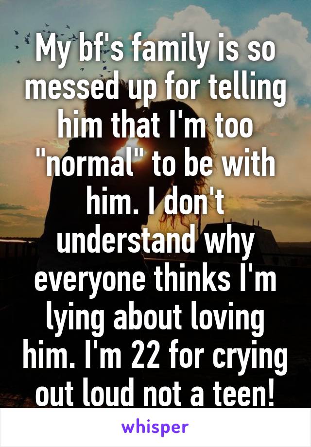 My bf's family is so messed up for telling him that I'm too "normal" to be with him. I don't understand why everyone thinks I'm lying about loving him. I'm 22 for crying out loud not a teen!