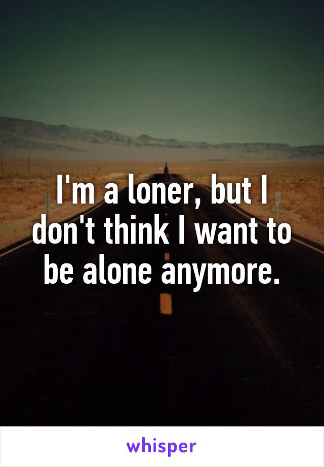 I'm a loner, but I don't think I want to be alone anymore.