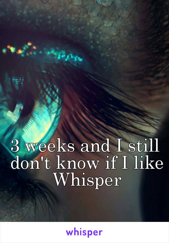 3 weeks and I still don't know if I like Whisper