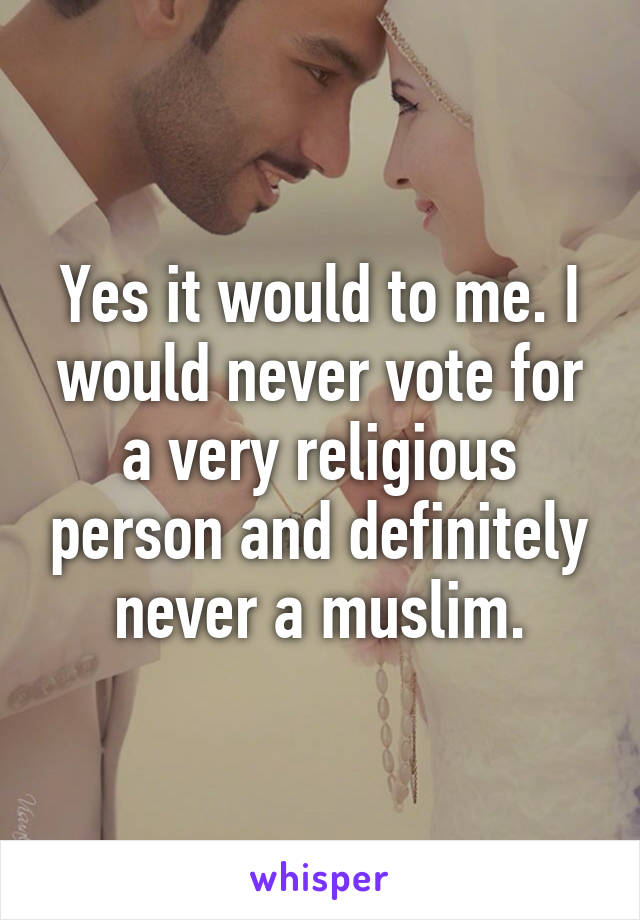 Yes it would to me. I would never vote for a very religious person and definitely never a muslim.