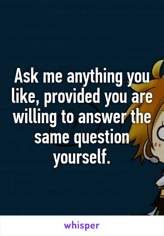 Ask me anything you like, provided you are willing to answer the same question yourself.