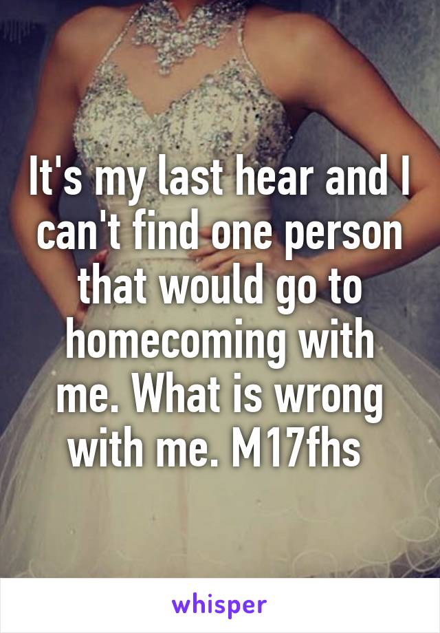 It's my last hear and I can't find one person that would go to homecoming with me. What is wrong with me. M17fhs 