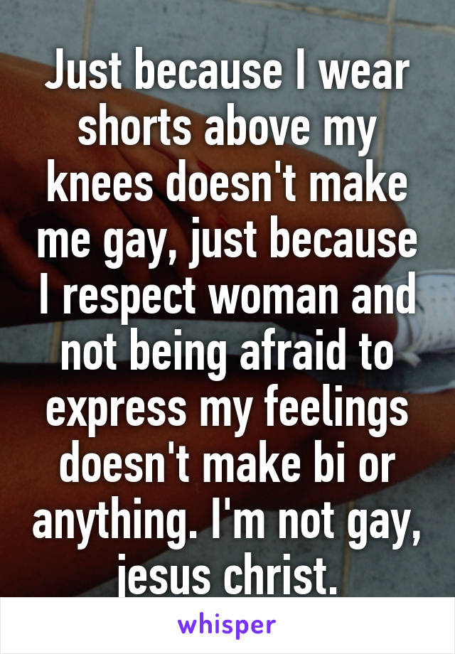 Just because I wear shorts above my knees doesn't make me gay, just because I respect woman and not being afraid to express my feelings doesn't make bi or anything. I'm not gay, jesus christ.