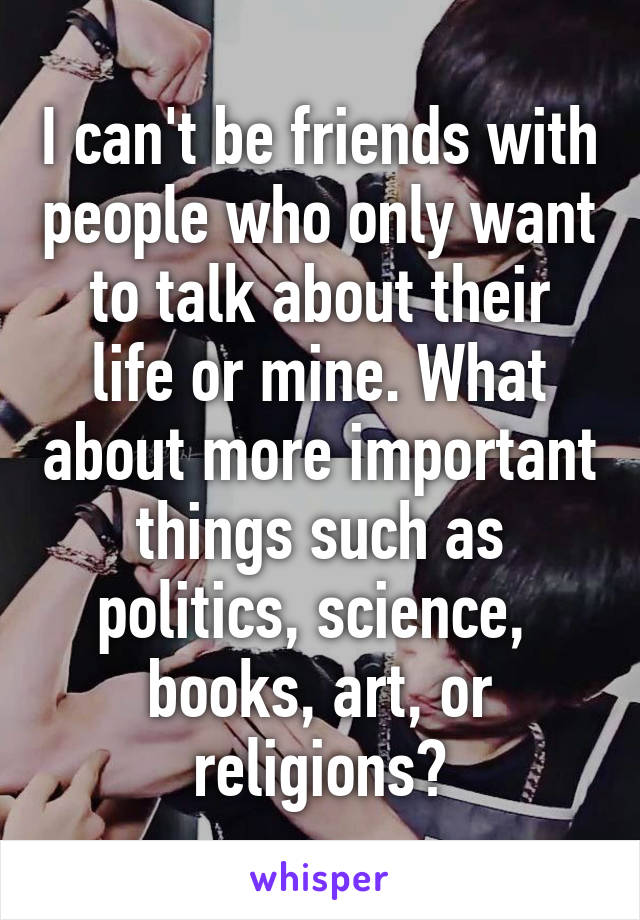 I can't be friends with people who only want to talk about their life or mine. What about more important things such as politics, science,  books, art, or religions?