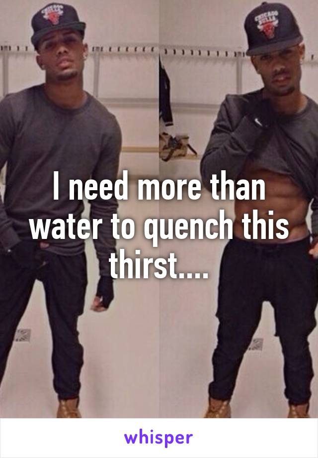 I need more than water to quench this thirst....