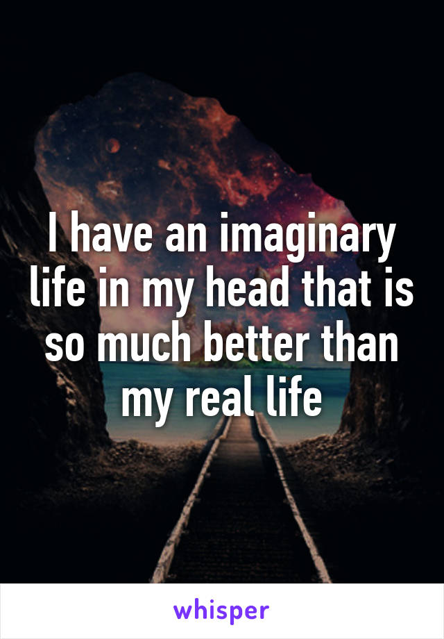 I have an imaginary life in my head that is so much better than my real life